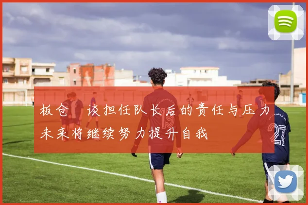 板仓滉谈担任队长后的责任与压力未来将继续努力提升自我