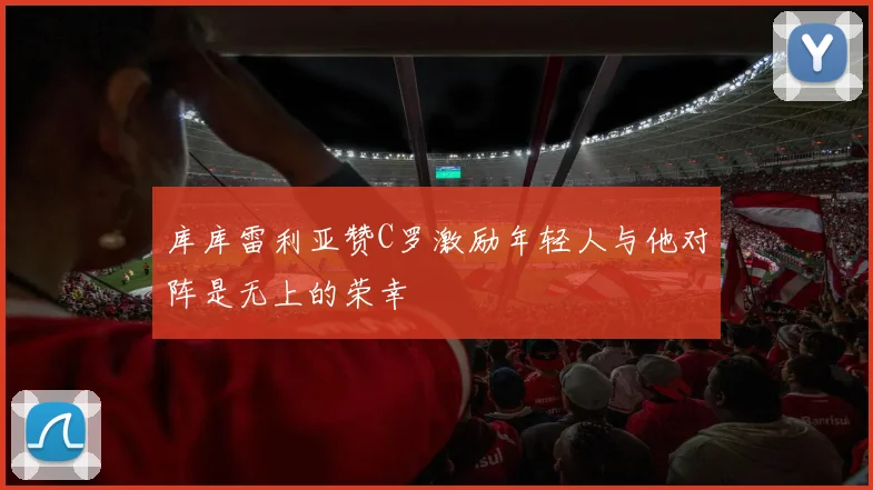 库库雷利亚赞C罗激励年轻人与他对阵是无上的荣幸