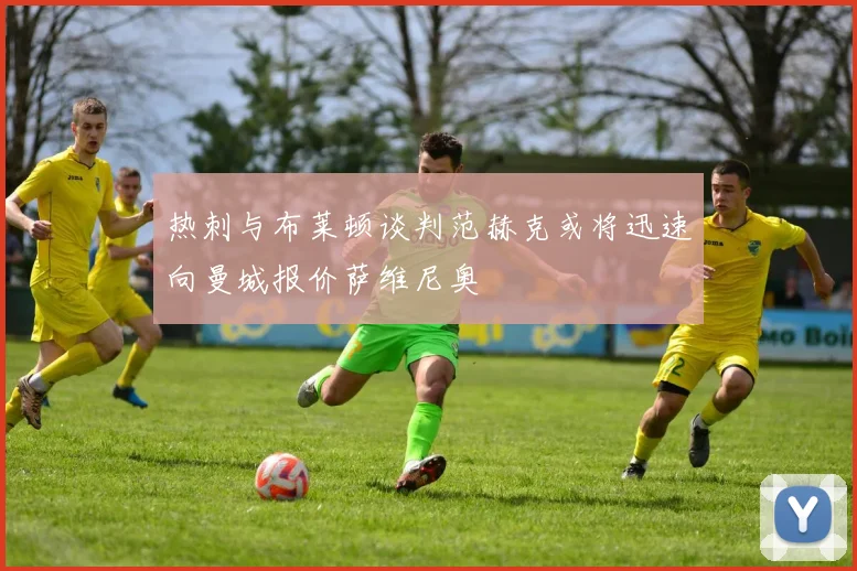 热刺与布莱顿谈判范赫克或将迅速向曼城报价萨维尼奥