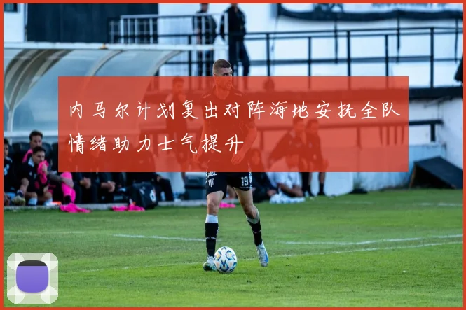 内马尔计划复出对阵海地安抚全队情绪助力士气提升