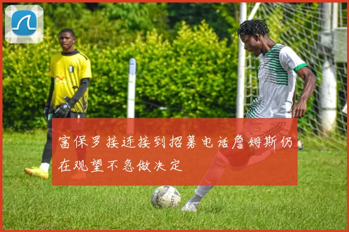 富保罗接连接到招募电话詹姆斯仍在观望不急做决定
