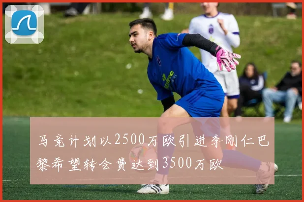 马竞计划以2500万欧引进李刚仁巴黎希望转会费达到3500万欧