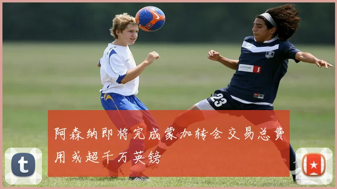 阿森纳即将完成蒙加转会交易总费用或超千万英镑