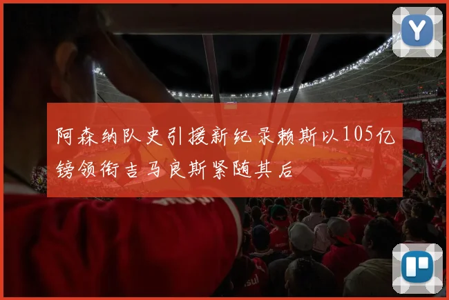 阿森纳队史引援新纪录赖斯以105亿镑领衔吉马良斯紧随其后