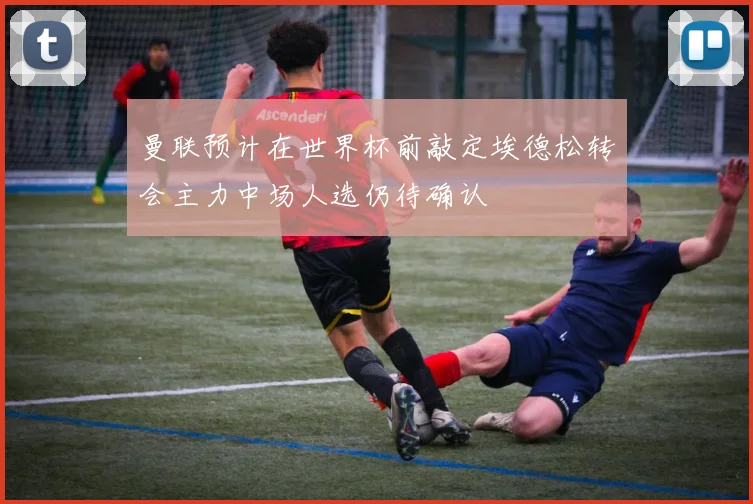 曼联预计在世界杯前敲定埃德松转会主力中场人选仍待确认