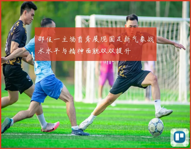 邵佳一主场首秀展现国足新气象战术水平与精神面貌双双提升