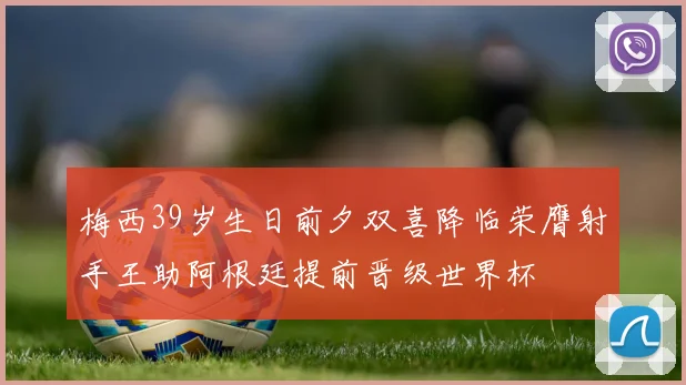 梅西39岁生日前夕双喜降临荣膺射手王助阿根廷提前晋级世界杯