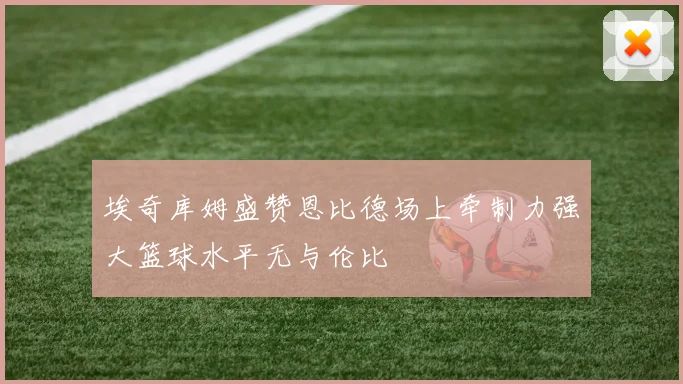 埃奇库姆盛赞恩比德场上牵制力强大篮球水平无与伦比