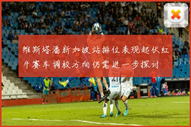 维斯塔潘新加坡站排位表现起伏红牛赛车调校方向仍需进一步探讨