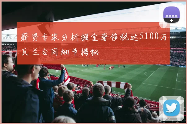 薪资专家分析掘金奢侈税达5100万瓦兰合同细节揭秘