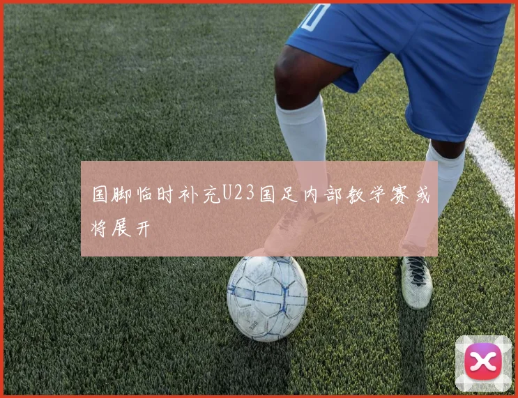 国脚临时补充U23国足内部教学赛或将展开