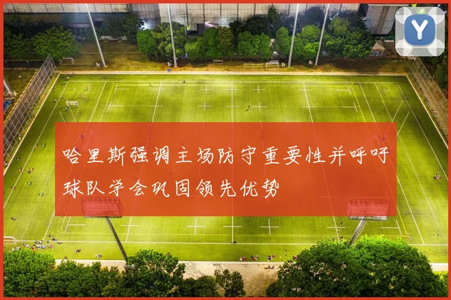 哈里斯强调主场防守重要性并呼吁球队学会巩固领先优势